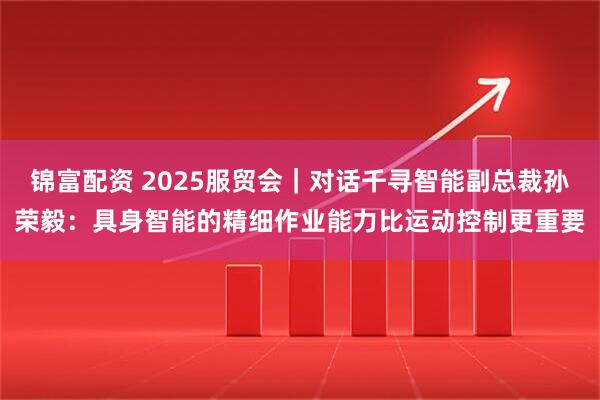 锦富配资 2025服贸会｜对话千寻智能副总裁孙荣毅：具身智能的精细作业能力比运动控制更重要