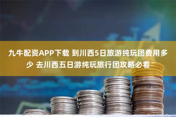 九牛配资APP下载 到川西5日旅游纯玩团费用多少 去川西五日游纯玩旅行团攻略必看