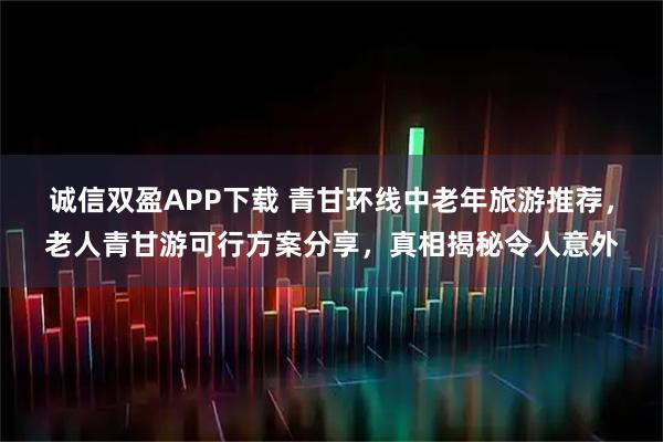 诚信双盈APP下载 青甘环线中老年旅游推荐，老人青甘游可行方案分享，真相揭秘令人意外