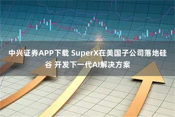 中兴证券APP下载 SuperX在美国子公司落地硅谷 开发下一代AI解决方案