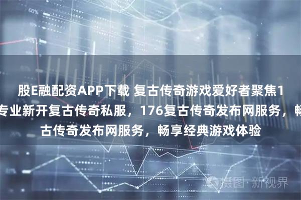 股E融配资APP下载 复古传奇游戏爱好者聚焦1SF传奇查询站，专业新开复古传奇私服，176复古传奇发布网服务，畅享经典游戏体验