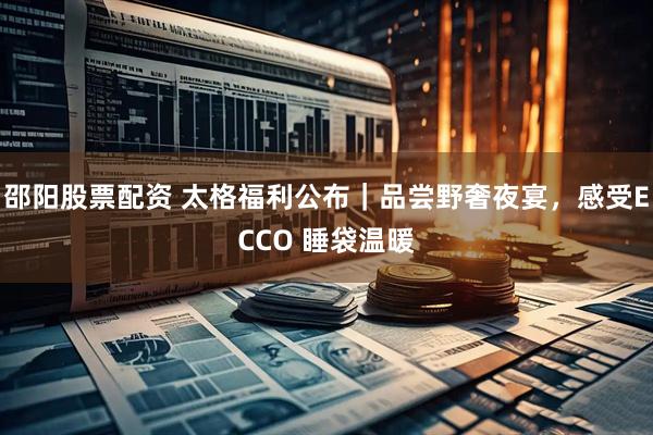 邵阳股票配资 太格福利公布｜品尝野奢夜宴，感受ECCO 睡袋温暖
