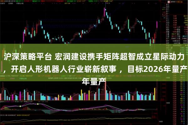 沪深策略平台 宏润建设携手矩阵超智成立星际动力 ，开启人形机器人行业崭新叙事 ，目标2026年量产