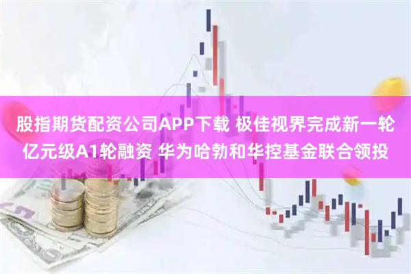 股指期货配资公司APP下载 极佳视界完成新一轮亿元级A1轮融资 华为哈勃和华控基金联合领投
