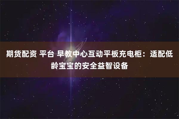 期货配资 平台 早教中心互动平板充电柜：适配低龄宝宝的安全益智设备