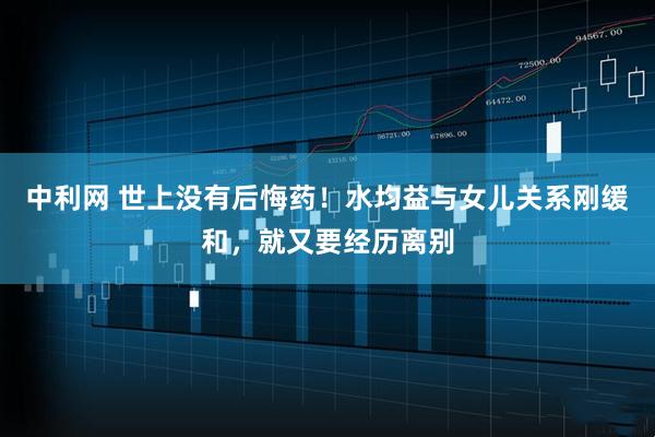 中利网 世上没有后悔药！水均益与女儿关系刚缓和，就又要经历离别