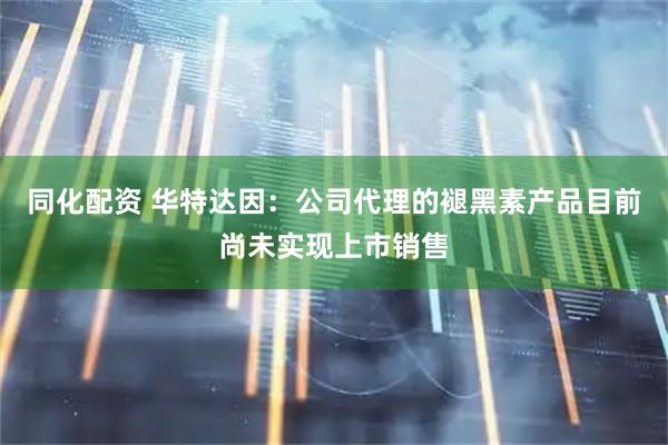 同化配资 华特达因：公司代理的褪黑素产品目前尚未实现上市销售