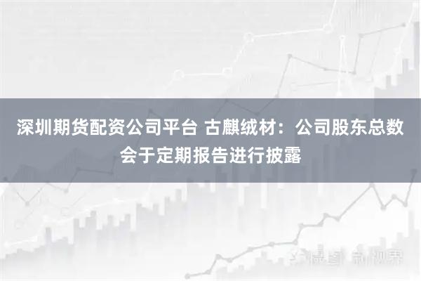 深圳期货配资公司平台 古麒绒材:公司股东总数会于定期报告进行披露