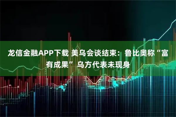 龙信金融APP下载 美乌会谈结束：鲁比奥称“富有成果” 乌方代表未现身