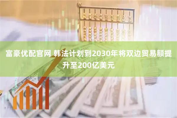富豪优配官网 韩法计划到2030年将双边贸易额提升至200亿美元