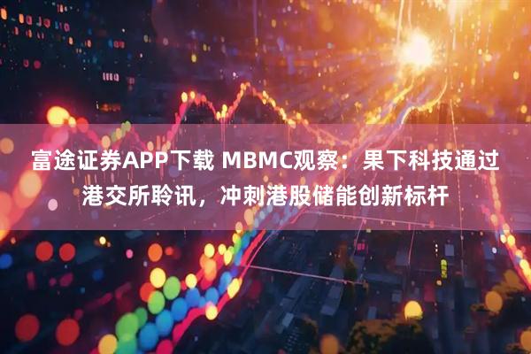 富途证券APP下载 MBMC观察:果下科技通过港交所聆讯,冲刺港股储能创新标杆