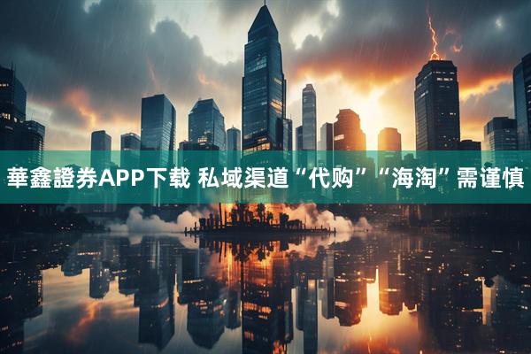 華鑫證券APP下载 私域渠道“代购”“海淘”需谨慎