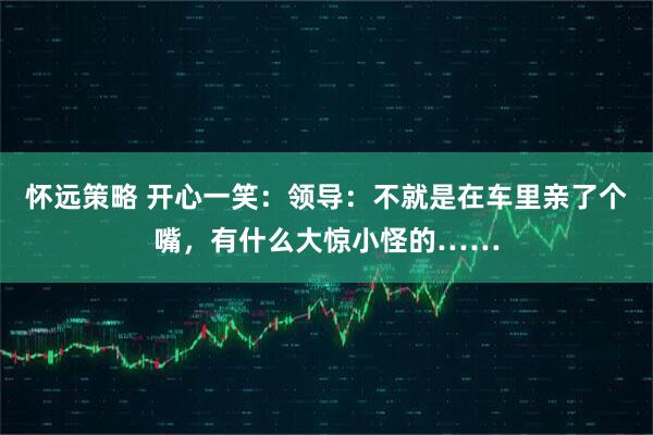 怀远策略 开心一笑：领导：不就是在车里亲了个嘴，有什么大惊小怪的……