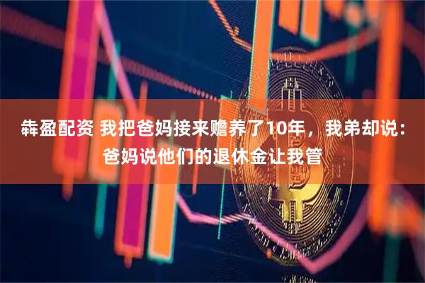 犇盈配资 我把爸妈接来赡养了10年，我弟却说：爸妈说他们的退休金让我管