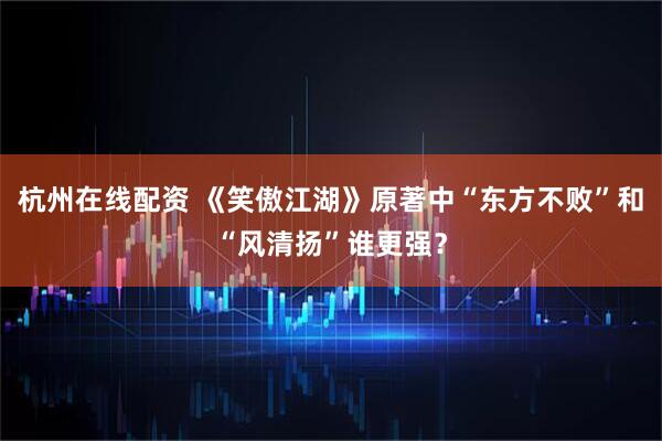 杭州在线配资 《笑傲江湖》原著中“东方不败”和“风清扬”谁更强？