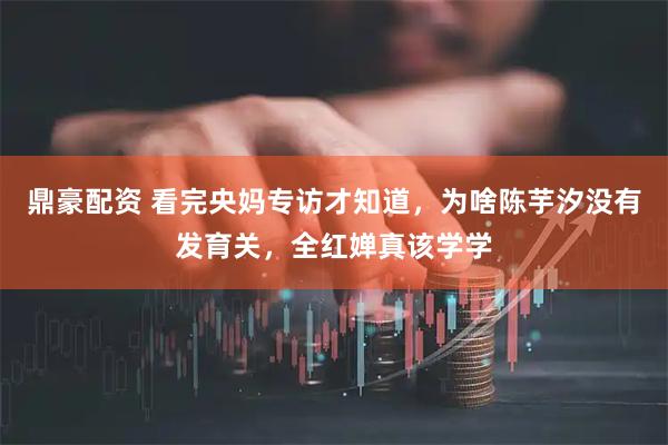 鼎豪配资 看完央妈专访才知道，为啥陈芋汐没有发育关，全红婵真该学学