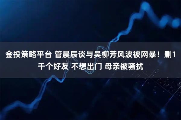 金投策略平台 管晨辰谈与吴柳芳风波被网暴！删1千个好友 不想出门 母亲被骚扰