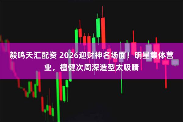毅鸣天汇配资 2026迎财神名场面！明星集体营业，檀健次周深造型太吸睛