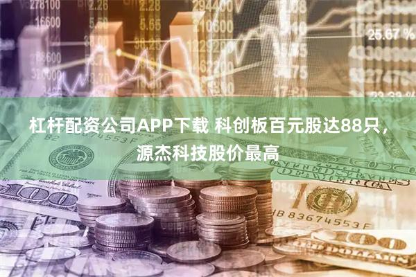 杠杆配资公司APP下载 科创板百元股达88只，源杰科技股价最高