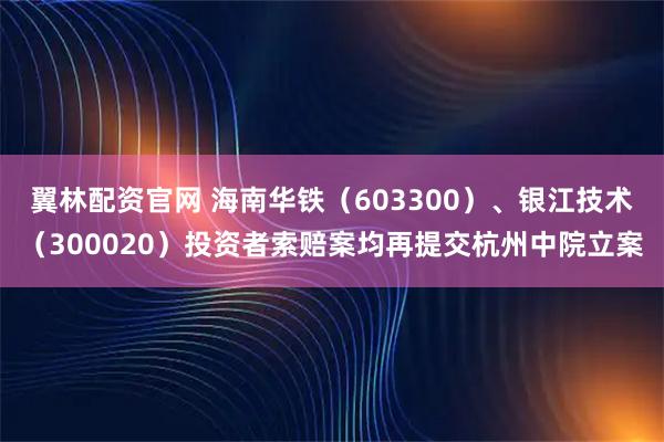 翼林配资官网 海南华铁（603300）、银江技术（300020）投资者索赔案均再提交杭州中院立案