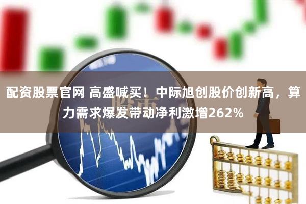 配资股票官网 高盛喊买！中际旭创股价创新高，算力需求爆发带动净利激增262%