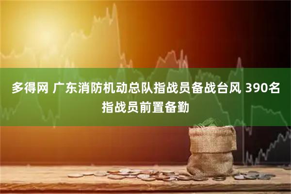 多得网 广东消防机动总队指战员备战台风 390名指战员前置备勤