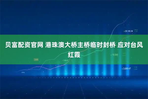 贝富配资官网 港珠澳大桥主桥临时封桥 应对台风红霞