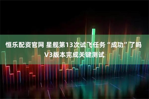 恒乐配资官网 星舰第13次试飞任务“成功”了吗 V3版本完成关键测试