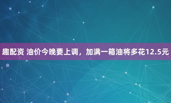 趣配资 油价今晚要上调，加满一箱油将多花12.5元