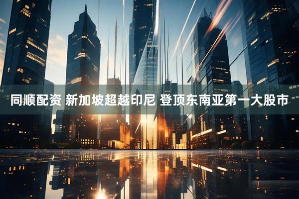 同顺配资 新加坡超越印尼 登顶东南亚第一大股市