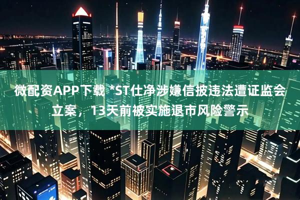 微配资APP下载 *ST仕净涉嫌信披违法遭证监会立案，13天前被实施退市风险警示