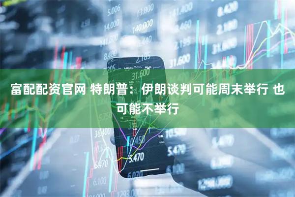 富配配资官网 特朗普：伊朗谈判可能周末举行 也可能不举行