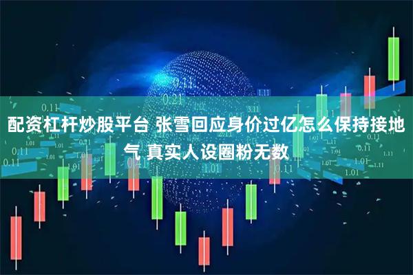 配资杠杆炒股平台 张雪回应身价过亿怎么保持接地气 真实人设圈粉无数