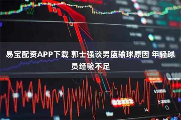 易宝配资APP下载 郭士强谈男篮输球原因 年轻球员经验不足